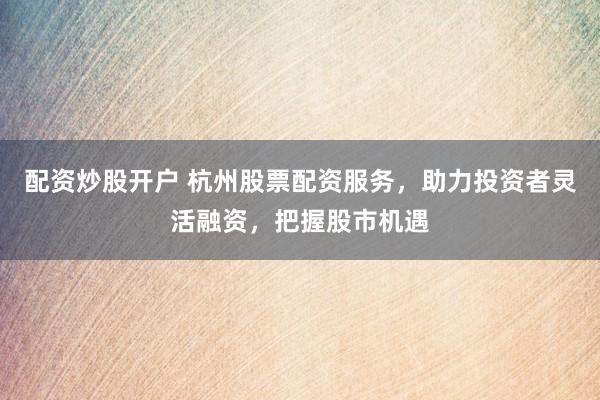 配资炒股开户 杭州股票配资服务，助力投资者灵活融资，把握股市机遇