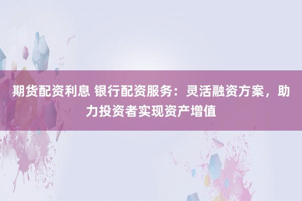 期货配资利息 银行配资服务：灵活融资方案，助力投资者实现资产增值