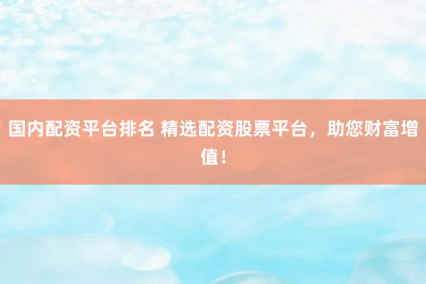 国内配资平台排名 精选配资股票平台，助您财富增值！