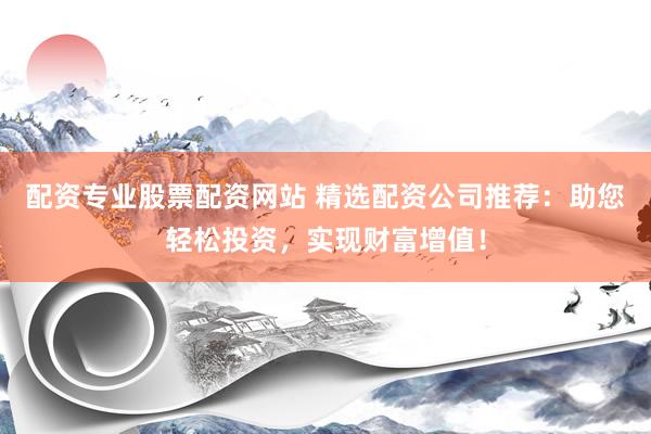 配资专业股票配资网站 精选配资公司推荐：助您轻松投资，实现财富增值！