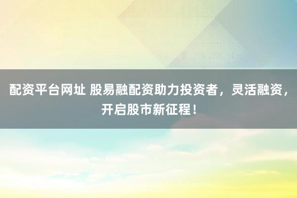 配资平台网址 股易融配资助力投资者，灵活融资，开启股市新征程！