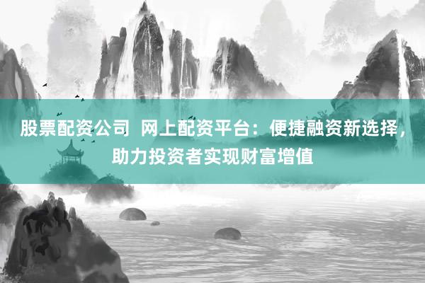 股票配资公司  网上配资平台：便捷融资新选择，助力投资者实现财富增值
