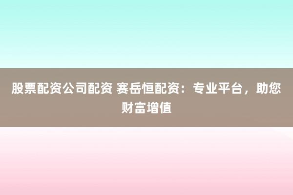 股票配资公司配资 赛岳恒配资：专业平台，助您财富增值