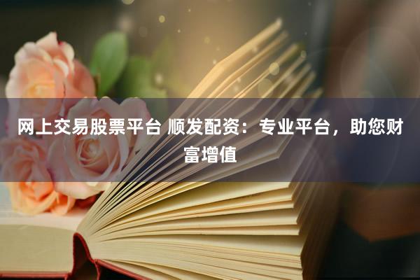 网上交易股票平台 顺发配资：专业平台，助您财富增值