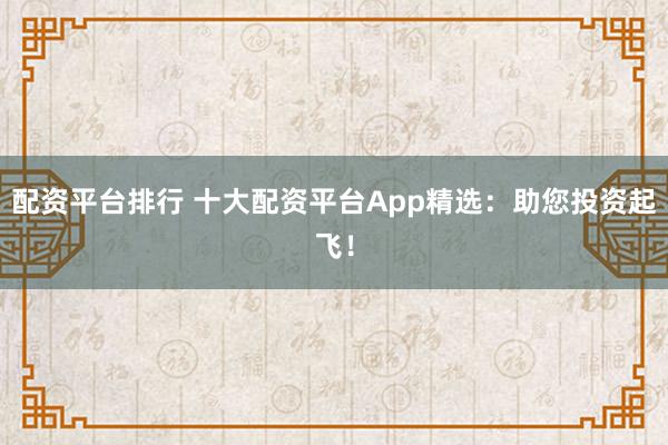 配资平台排行 十大配资平台App精选：助您投资起飞！