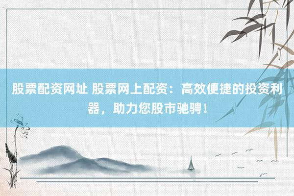 股票配资网址 股票网上配资：高效便捷的投资利器，助力您股市驰骋！