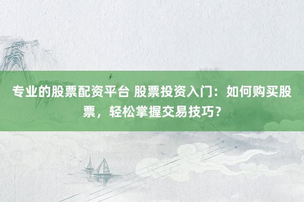 专业的股票配资平台 股票投资入门：如何购买股票，轻松掌握交易技巧？