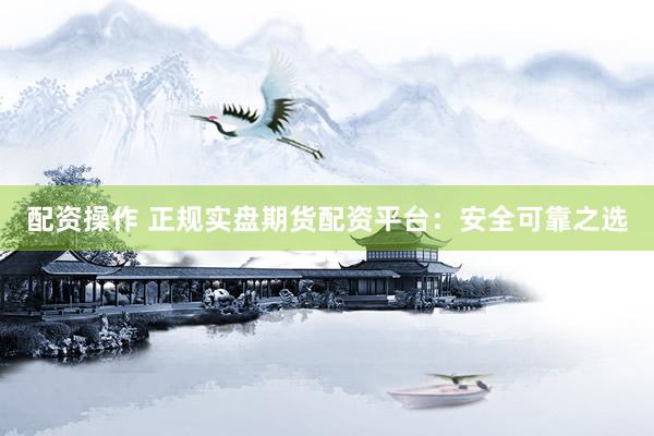 配资操作 正规实盘期货配资平台：安全可靠之选