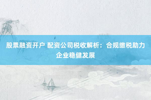 股票融资开户 配资公司税收解析：合规缴税助力企业稳健发展