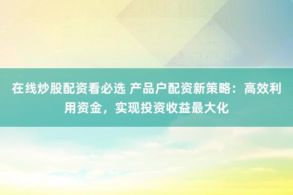 在线炒股配资看必选 产品户配资新策略：高效利用资金，实现投资收益最大化
