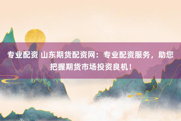 专业配资 山东期货配资网：专业配资服务，助您把握期货市场投资良机！