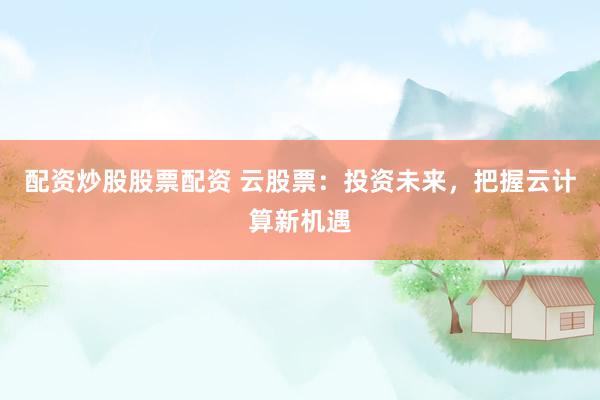 配资炒股股票配资 云股票：投资未来，把握云计算新机遇