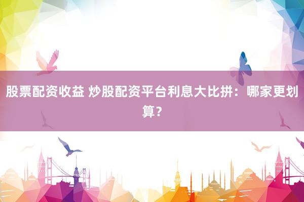 股票配资收益 炒股配资平台利息大比拼：哪家更划算？