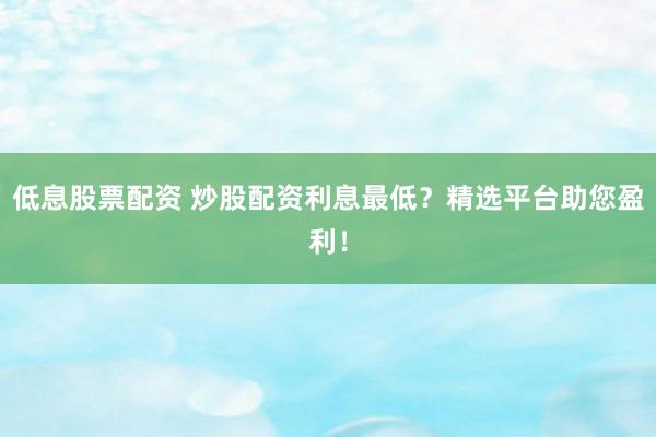 低息股票配资 炒股配资利息最低？精选平台助您盈利！