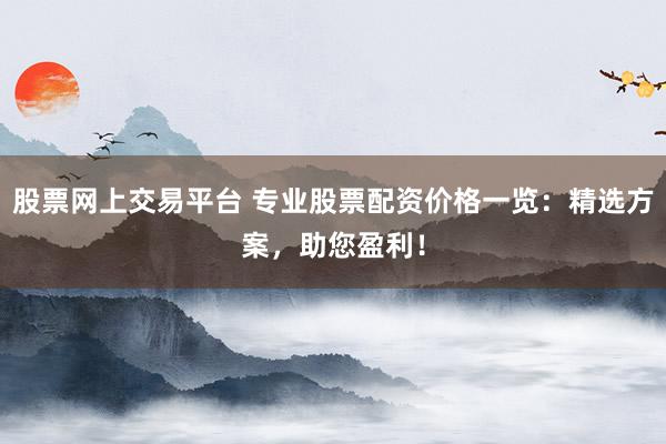 股票网上交易平台 专业股票配资价格一览：精选方案，助您盈利！