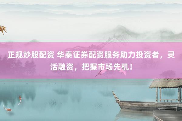 正规炒股配资 华泰证券配资服务助力投资者，灵活融资，把握市场先机！