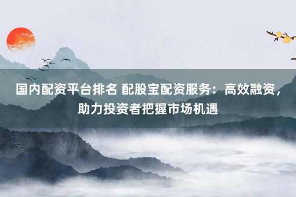 国内配资平台排名 配股宝配资服务：高效融资，助力投资者把握市场机遇