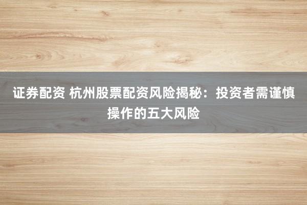 证券配资 杭州股票配资风险揭秘:投资者需谨慎操作的五大风险