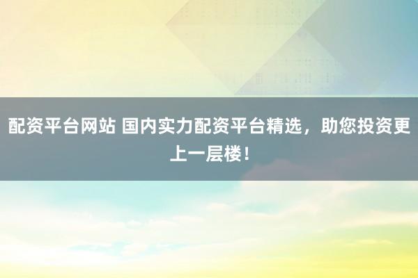配资平台网站 国内实力配资平台精选,助您投资更上一层楼!