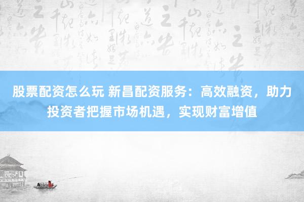 股票配资怎么玩 新昌配资服务:高效融资,助力投资者把握市场机遇,实现财富增值