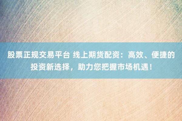 股票正规交易平台 线上期货配资：高效、便捷的投资新选择，助力您把握市场机遇！