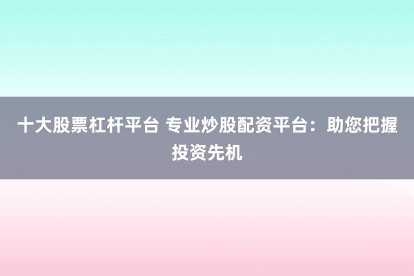 十大股票杠杆平台 专业炒股配资平台:助您把握投资先机