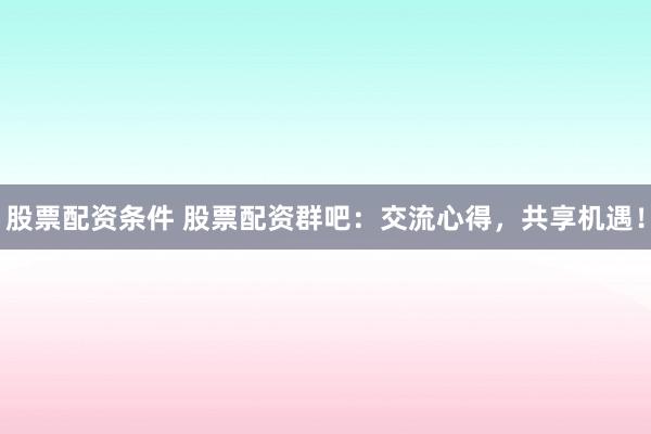 股票配资条件 股票配资群吧：交流心得，共享机遇！