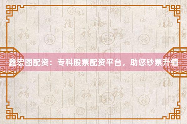 鑫宏图配资：专科股票配资平台，助您钞票升值