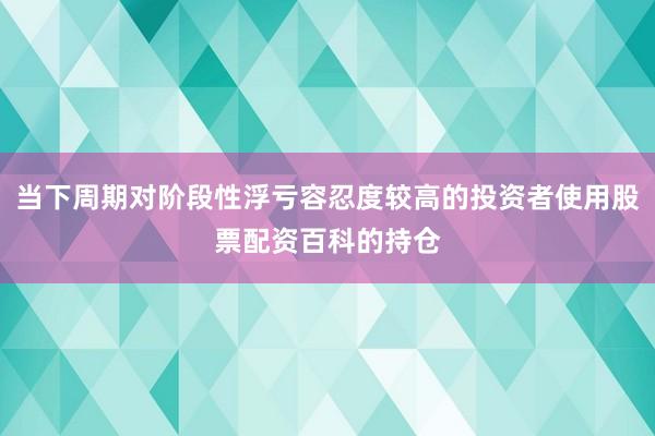 当下周期对阶段性浮亏容忍度较高的投资者使用股票配资百科的持仓