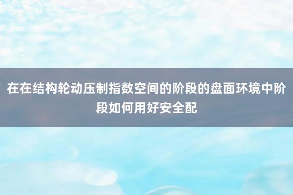 在在结构轮动压制指数空间的阶段的盘面环境中阶段如何用好安全配