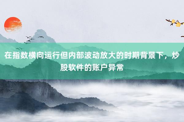 在指数横向运行但内部波动放大的时期背景下,炒股软件的账户异常