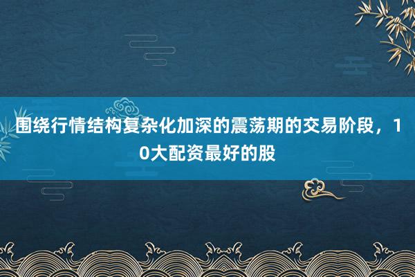 围绕行情结构复杂化加深的震荡期的交易阶段，10大配资最好的股