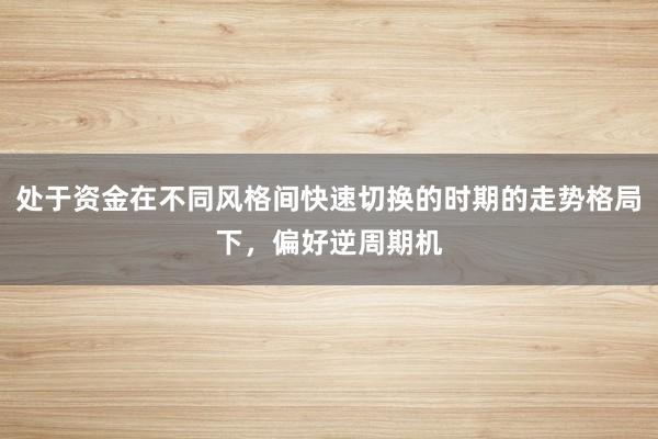 处于资金在不同风格间快速切换的时期的走势格局下,偏好逆周期机