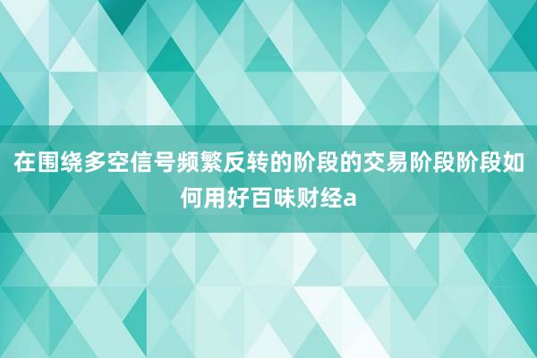 在围绕多空信号频繁反转的阶段的交易阶段阶段如何用好百味财经a