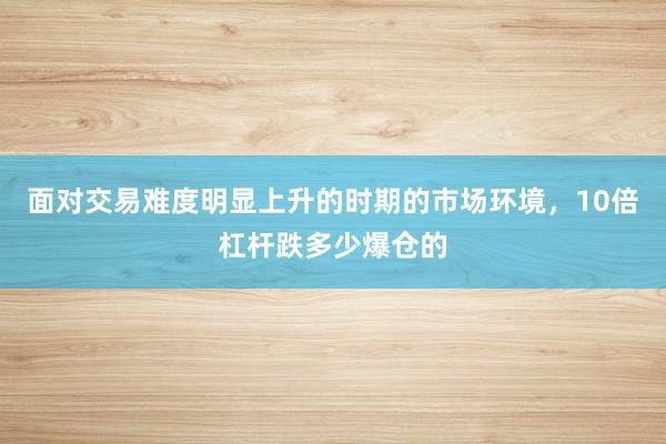 面对交易难度明显上升的时期的市场环境，10倍杠杆跌多少爆仓的