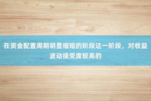 在资金配置周期明显缩短的阶段这一阶段，对收益波动接受度较高的