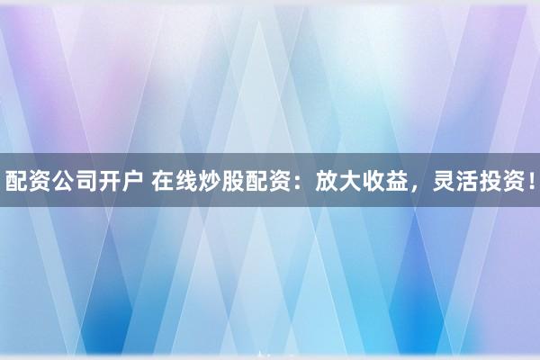 配资公司开户 在线炒股配资：放大收益，灵活投资！
