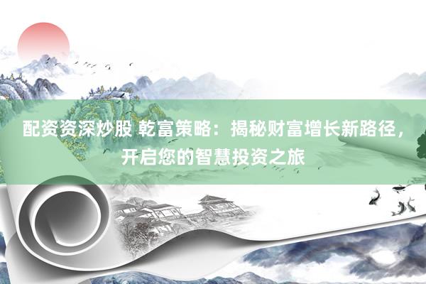 配资资深炒股 乾富策略：揭秘财富增长新路径，开启您的智慧投资之旅