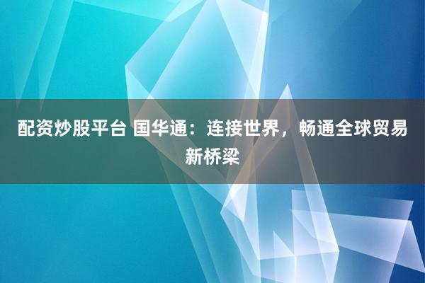 配资炒股平台 国华通：连接世界，畅通全球贸易新桥梁