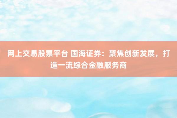 网上交易股票平台 国海证券:聚焦创新发展,打造一流综合金融服务商