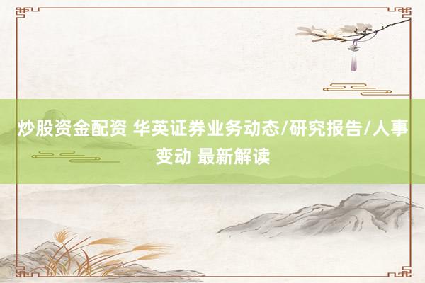 炒股资金配资 华英证券业务动态/研究报告/人事变动 最新解读