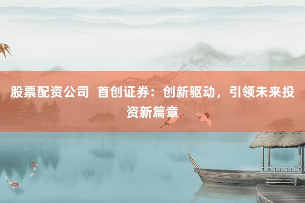 股票配资公司  首创证券：创新驱动，引领未来投资新篇章