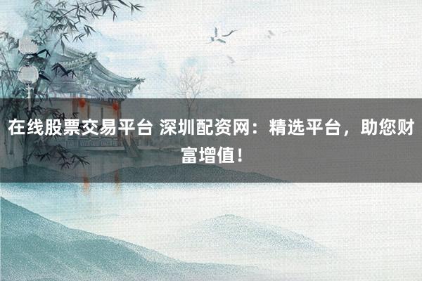 在线股票交易平台 深圳配资网：精选平台，助您财富增值！