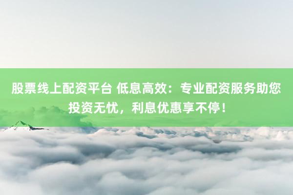 股票线上配资平台 低息高效：专业配资服务助您投资无忧，利息优惠享不停！