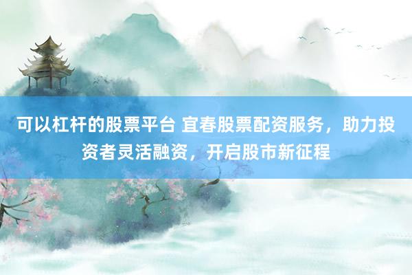 可以杠杆的股票平台 宜春股票配资服务，助力投资者灵活融资，开启股市新征程