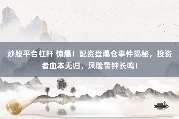 炒股平台杠杆 惊爆！配资盘爆仓事件揭秘，投资者血本无归，风险警钟长鸣！
