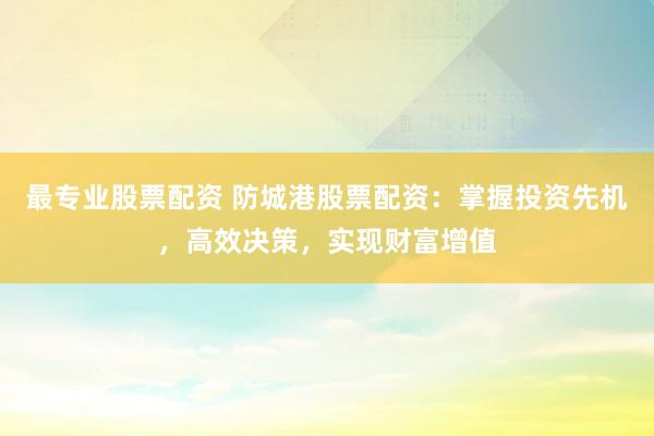 最专业股票配资 防城港股票配资：掌握投资先机，高效决策，实现财富增值
