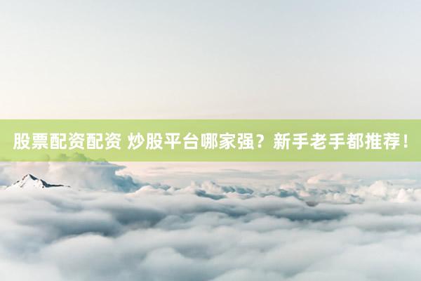 股票配资配资 炒股平台哪家强？新手老手都推荐！