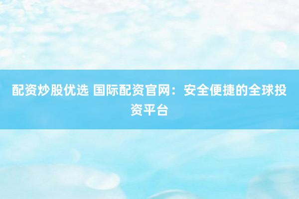 配资炒股优选 国际配资官网：安全便捷的全球投资平台